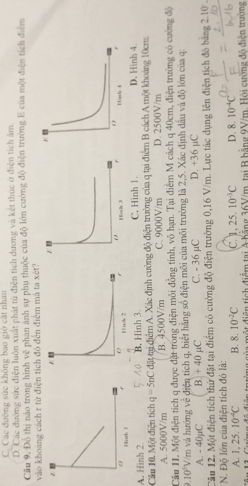 C. Các đường sức không bao giờ cặt nhau
D. Các đường sức điện luôn xuất phát từ điện tích dương và kết thúc ở điện tích âm.
Câu 9. Đồ thị nảo trong hình vẽ phan ánh sự phụ thuộc của độ lớn cường độ điện trường E của một điện tích điểm
vào khoảng cách r từ điện tích đó đến điểm mả ta xét?
A. Hình 2. B. Hình 3.
C. Hình 1. D. Hình 4.
Câu 10. Một điện tích q=5nC đặt tại điểm A. Xác định cường độ điện trường của q tại điểm B cách A một khoảng 10cm
A. 5000V/m B. 4500V/m C. 9000V/m
D. 2500V/m
Câu 11. Một điện tích q được đặt trong điện môi đồng tính, vô hạn. Tại điểm M cách q 40cm, điện trường có cường độ
9.10^5V V/m và hướng về điện tích q, biết hằng số điện môi của môi trường là 2,5. Xác định dầu và độ lớn của q
A. - 40μC B. + 40 µC C. - 36 µC
D. +36 µC
Câu 12. Một điện tích thử đặt tại điểm có cường độ điện trường 0,16 V/m. Lực tác dụng lên điện tích đó băng 2.10  .
N. Độ lớn của điện tích đó là:
C. 1,25.10^(-3)C
A. 1,25.10^(-4)C B. 8.10^(-2)C D. 8.10^(-4)C
Cường độ điện trường gủa một điện tích điểm tại A băng 36V/m, tại B bằng 9V/m. Hỏi cường đồ điện trường