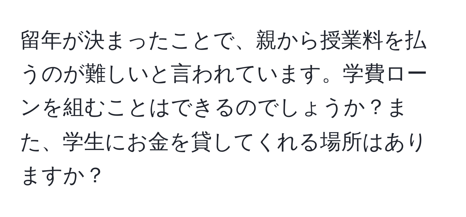 留年が決まったことで、親から授業料を払うのが難しいと言われています。学費ローンを組むことはできるのでしょうか？また、学生にお金を貸してくれる場所はありますか？