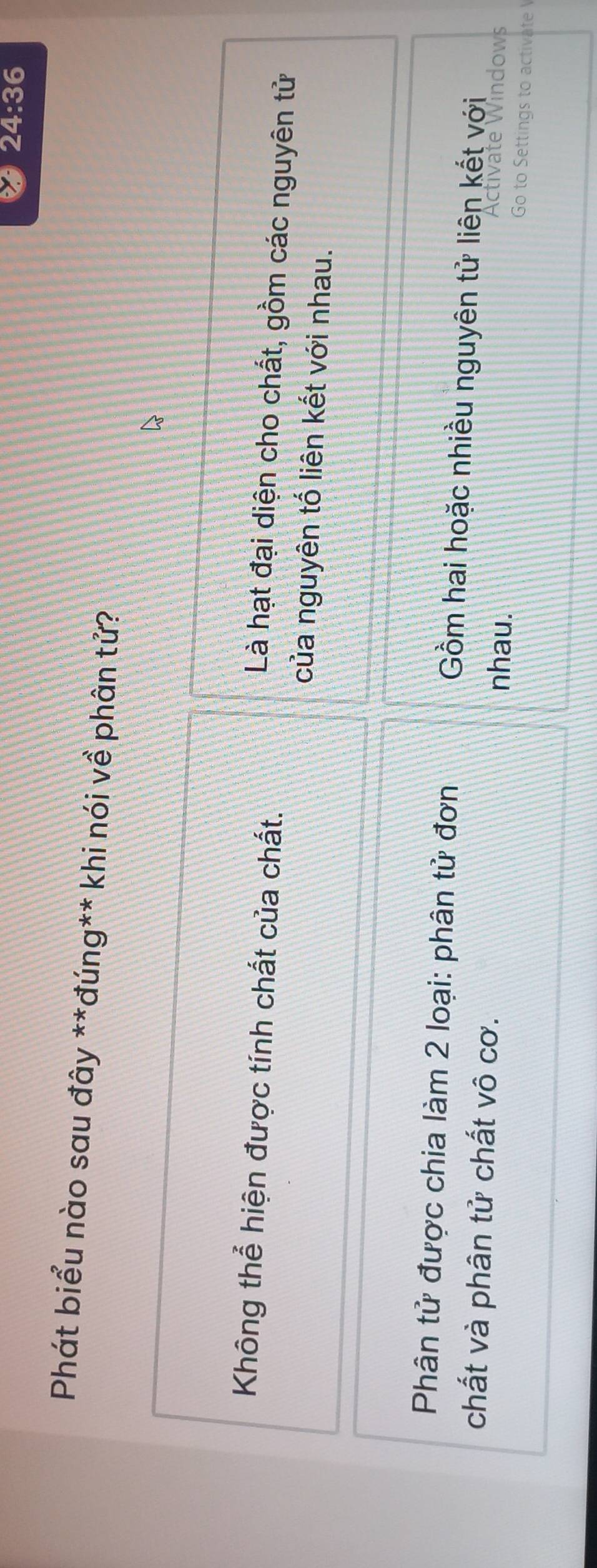 24:36 
*Phát biểu nào sau đây **đúng** khi nói về phân tử?
Không thể hiện được tính chất của chất.
Là hạt đại diện cho chất, gồm các nguyên tử
của nguyên tố liên kết với nhau.
Phân tử được chia làm 2 loại: phân tử đơn Gồm hai hoặc nhiều nguyên tử liên kết với
Activate Windows
chất và phân tử chất vô cơ. nhau. Go to Settings to activate