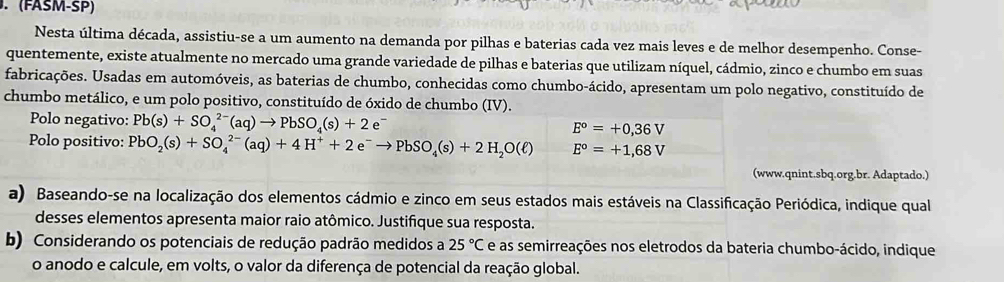 (FASM-SP) 
Nesta última década, assistiu-se a um aumento na demanda por pilhas e baterias cada vez mais leves e de melhor desempenho. Conse- 
quentemente, existe atualmente no mercado uma grande variedade de pilhas e baterias que utilizam níquel, cádmio, zinco e chumbo em suas 
fabricações. Usadas em automóveis, as baterias de chumbo, conhecidas como chumbo-ácido, apresentam um polo negativo, constituído de 
chumbo metálico, e um polo positivo, constituído de óxido de chumbo (IV). 
Polo negativo: Pb(s)+SO_4^((2-)(aq)to PbSO_4)(s)+2e^- E^o=+0,36V
Polo positivo: PbO_2(s)+SO_4^((2-)(aq)+4H^+)+2e^-to PbSO_4(s)+2H_2O(ell ) E^o=+1,68V
(www.qnint.sbq.org.br. Adaptado.) 
a) Baseando-se na localização dos elementos cádmio e zinco em seus estados mais estáveis na Classificação Periódica, indique qual 
desses elementos apresenta maior raio atômico. Justifique sua resposta. 
b) Considerando os potenciais de redução padrão medidos a 25°C e as semirreações nos eletrodos da bateria chumbo-ácido, indique 
o anodo e calcule, em volts, o valor da diferença de potencial da reação global.