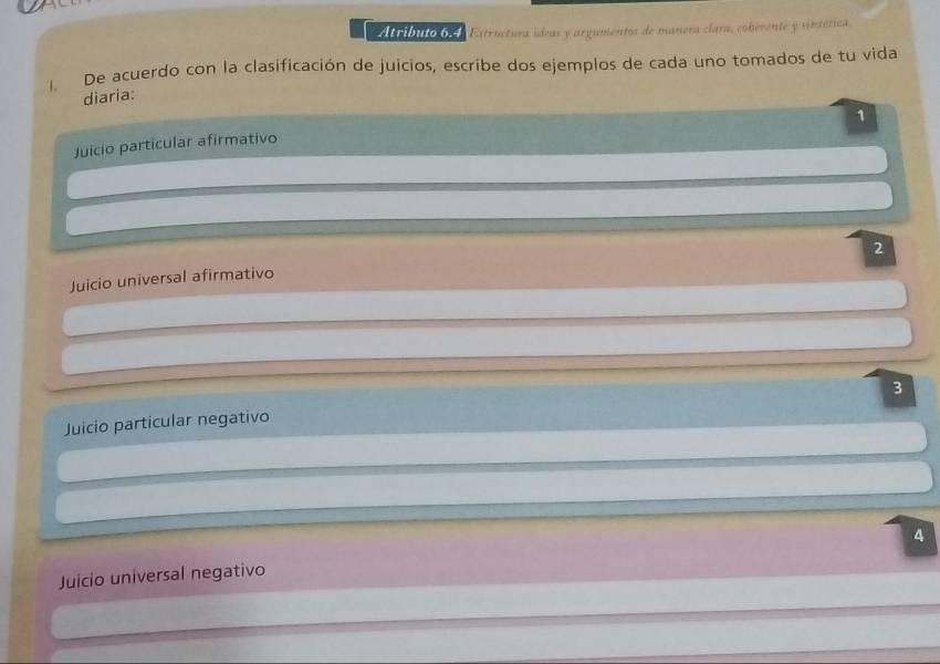 Atributo 6 Estructura ídeas y argumentos de manera clara, coberente y sintética. 
l De acuerdo con la clasificación de juicios, escribe dos ejemplos de cada uno tomados de tu vida 
diaria: 
1 
Juicio particular afirmativo 
2 
Juicio universal afirmativo 
3 
Juicio particular negativo 
4 
Juicio universal negativo