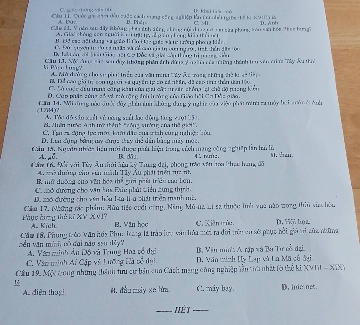 C. giao thông vận tái D. khai thác mỏ.
Câu 11. Quốc gia khởi đầu cuộc cách mạng công nghiệp lần thứ nhất (giữa thế kí XVIII) là
A. Đức. B. Pháp. C. Mĩ. D. Anh.
Câu 12. Ý nào sau đây không phản ảnh đúng những nội dung cơ bản của phong trào văn hóa Phục hưng?
A. Giải phóng con người khỏi trật tự, lễ giáo phong kiến thối nát.
B. Đề cao nội dung và giáo lí Cơ Đốc giáo và tư tưởng phong kiến.
C. Đòi quyền tự do cá nhân và đề cao giá trị con người, tinh thần dân tộc.
D. Lên án, đả kích Giáo hội Cơ Đốc và giai cấp thống trị phong kiến.
Câu 13. Nội dung nào sau đây không phản ánh đúng ý nghĩa của những thành tựu văn minh Tây Âu thời
kì Phục hưng?
A. Mở đường cho sự phát triền của văn minh Tây Âu trong những thế ki kế tiếp.
B. Đề cao giá trị con người và quyền tự do cá nhân, đề cao tinh thần dân tộc.
C. Là cuộc đấu tranh công khai của giai cấp tư sản chống lại chế độ phong kiến.
D. Góp phần củng cố và mở rộng ảnh hưởng của Giáo hội Cơ Đốc giáo.
Câu 14. Nội dung nào dưới đây phản ánh không đúng ý nghĩa của việc phát minh ra máy hơi nước ở Anh
(1784)?
A. Tốc độ sản xuất và năng suất lao động tăng vượt bậc.
B. Biến nước Anh trở thành “công xưởng của thế giới”.
C. Tạo ra động lực mới, khởi đầu quá trình công nghiệp hóa.
D. Lao động bằng tay được thay thế dần bằng máy móc.
Câu 15. Nguồn nhiên liệu mới được phát hiện trong cách mạng công nghiệp lần hai là
A. gỗ. B. dầu. C. nước. D. than.
Câu 16. Đối với Tây Âu thời hậu kỳ Trung đại, phong trào văn hóa Phục hưng đã
A. mở đường cho văn minh Tây Âu phát triền rực rỡ.
B. mở đường cho văn hóa thế giới phát triển cao hơn.
C. mở đường cho văn hóa Đức phát triển hưng thịnh.
D. mở đường cho văn hóa I-ta-li-a phát triển mạnh mẽ.
Câu 17. Những tác phẩm: Bữa tiệc cuối cùng, Nàng Mô-na Li-sa thuộc lĩnh vực nào trong thời văn hóa
Phục hưng thế ki XV-XVI?
A. Kịch. B. Văn học.
C. Kiến trúc. D. Hội họa.
Câu 18. Phong trào Văn hóa Phục hưng là trào lưu văn hóa mới ra đời trên cơ sở phục hồi giá trị của những
nền văn minh cổ đại nào sau đây?
A. Văn minh Ấn Độ và Trung Hoa cổ đại. B. Văn minh A-rập và Ba Tư cổ đại.
C. Văn minh Ai Cập và Lưỡng Hà cổ đại. D. Văn minh Hy Lạp và La Mã cổ đại.
Câu 19. Một trong những thành tựu cơ bản của Cách mạng công nghiệp lần thứ nhất (ở thể kỉ XVIII - XIX)
là
B. đầu máy xe lửa.
A. điện thoại. C. máy bay.
D. Internet.
_HếT_