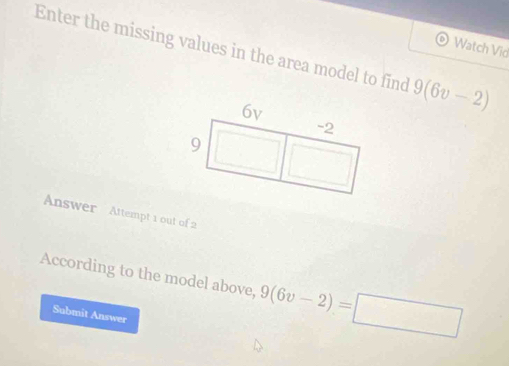 Enter the missing values in the area model to find 9(6v-2)
Watch Vid 
Answer Attempt 1 out of 2 
According to the model above, 9(6v-2)=□
Submit Answer