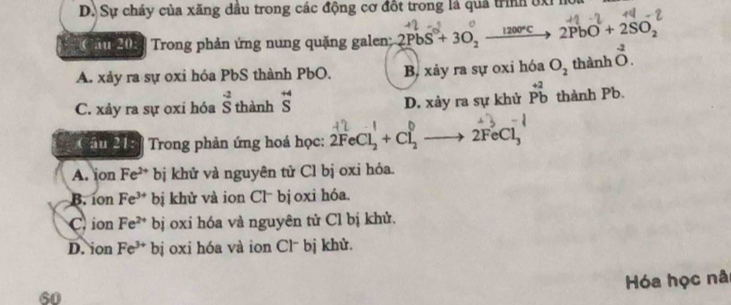 D. Sự cháy của xăng dầu trong các động cơ đốt trong là quả trình bxỉ ho

Câu 20: [ Trong phản ứng nung quặng galen; 2PbS+3O_2 _ 1200°C 2PbO+2SO_2
A. xảy ra sự oxi hóa PbS thành PbO. B, xảy ra sự oxi hóa O_2 thành 0. ^0^(2.
C. xảy ra sự oxi hóa beginarray)r -2 Sendarray thành beginarrayr +4 Sendarray D. xảy ra sự khử beginarrayr +2 Pbendarray thành Pb.
Câu 21: * Trong phản ứng hoá học: 2FeCl_2+Cl_2- to 2FeCl_3
A. ion Fe^(2+) bị khử và nguyên tử Cl bị oxi hóa.
B. íon Fe^(3+) bị khử và ion Cl⁻ bị oxi hóa.
Cion Fe^(2+) bị oxi hóa và nguyên tử Cl bị khử.
D. ion Fe^(3+)bi oxi hóa và ion Cl⁻ bị khử.
Hóa học nâ
60