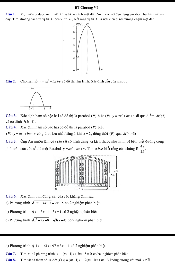 BT Chương VI
Câu 1. Một viên bi được ném xiên từ vị trí A cách mặt đất 2m theo quỹ đạo dạng parabol như hình vẽ sau
đây. Tìm khoảng cách từ vị trí E đến vị trí F , biết rằng vị trí E là nơi viên bi rơi xuống chạm mặt đất.
Câu 2. Cho hàm số y=ax^2+bx+c có đồ thị như Hình. Xác định dấu của a,b,c .
Câu 3. Xác định hàm số bậc hai có đồ thị là parabol (P) biết: (P):y=ax^2+bx+c đi qua điểm A(0;5)
và có đỉnh I(3;-4).
Câu 4. Xác định hàm số bậc hai có đồ thị là parabol (P) biết:
(P): y=ax^2+bx+c có giá trị lớn nhất bằng 1 khi x=2 , đồng thời (P) qua M(4;-3).
Câu 5. Ông An muốn làm cửa rào sắt có hình dạng và kích thước như hình vẽ bên, biết đường cong
phía trên của cửa sắt là một Parabol y=ax^2+bx+c. Tìm a,b,c biết tổng của chúng là  48/25 .
to o o o o o o ( o o
2m
8 1,5m
ξ 8
:
( ( ( ( (
-5m
Câu 6. Xác định tính đúng, sai của các khẳng định sau:
a) Phương trình sqrt(-x^2+4x-3)=2x-5 có 2 nghiệm phân biệt
b) Phương trình sqrt(x^2+3x+4)-3x=1 có 2 nghiệm phân biệt
c) Phương trình sqrt(x^2-2x-8)=sqrt(3)(x-4) có 2 nghiệm phân biệt
d) Phương trình sqrt(11x^2-64x+97)=3x-11 có 2 nghiệm phân biệt
Câu 7. Tìm m để phương trình x^2-(m+1)x+3m-5=0 có hai nghiệm phân biệt.
Câu 8. Tìm tất cả tham số m đề: f(x)=(m-1)x^2+2(m-1)x+m-3 không dương với mọi x∈ R.