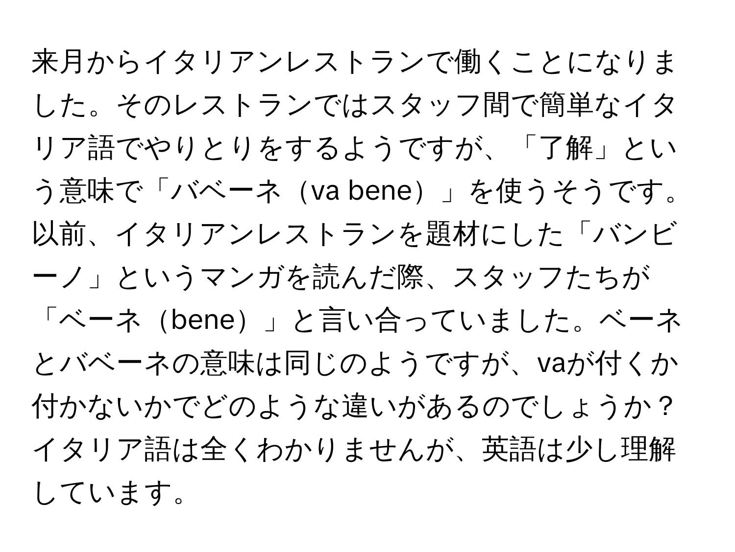 来月からイタリアンレストランで働くことになりました。そのレストランではスタッフ間で簡単なイタリア語でやりとりをするようですが、「了解」という意味で「バベーネva bene」を使うそうです。以前、イタリアンレストランを題材にした「バンビーノ」というマンガを読んだ際、スタッフたちが「ベーネbene」と言い合っていました。ベーネとバベーネの意味は同じのようですが、vaが付くか付かないかでどのような違いがあるのでしょうか？イタリア語は全くわかりませんが、英語は少し理解しています。