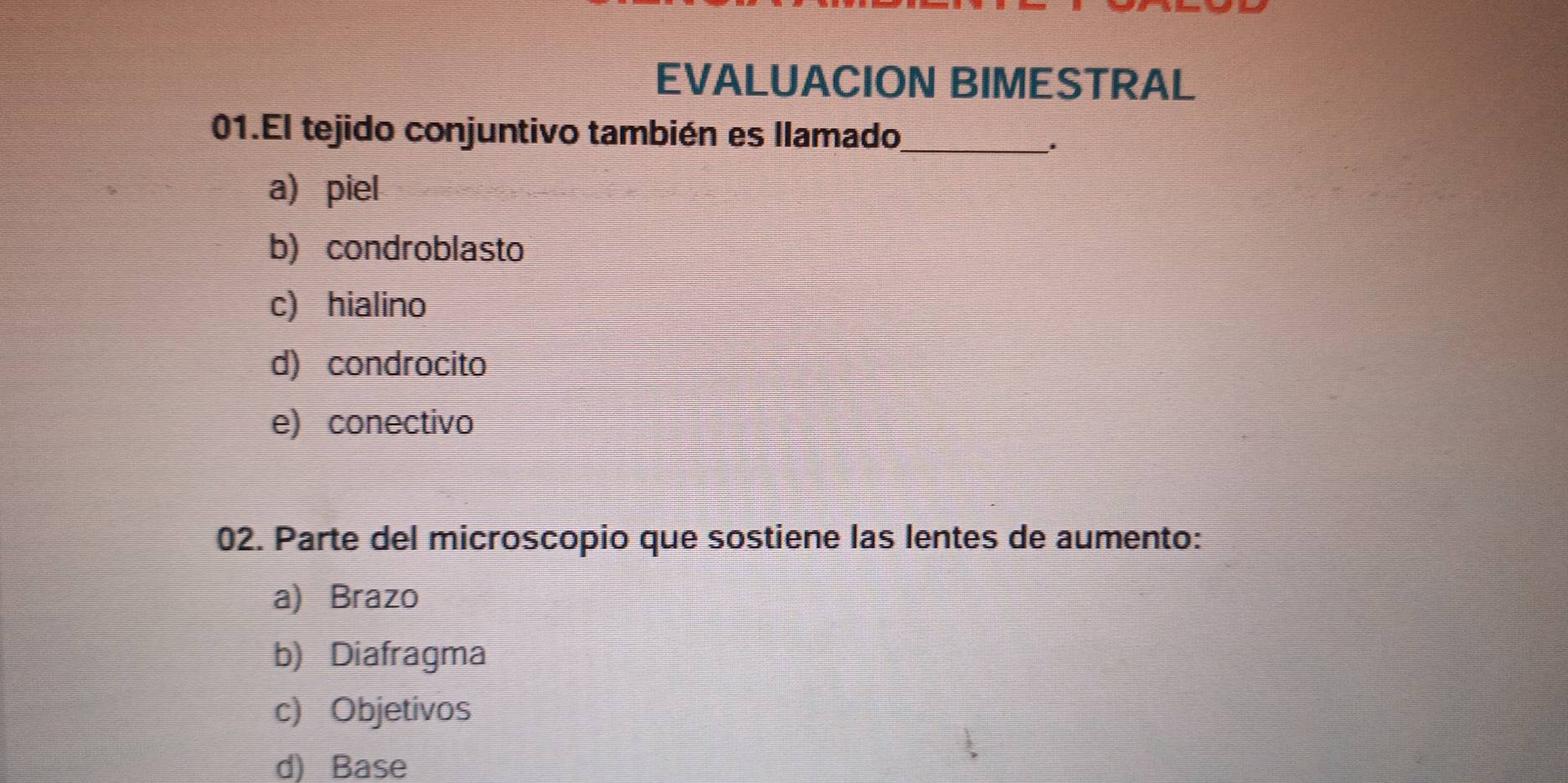 EVALUACION BIMESTRAL
01.El tejido conjuntivo también es llamado
_.
a) piel
b) condroblasto
c) hialino
d) condrocito
e) conectivo
02. Parte del microscopio que sostiene las lentes de aumento:
a) Brazo
b) Diafragma
c) Objetivos
d) Base