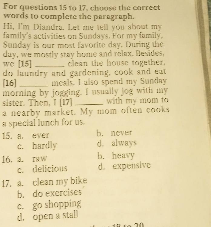 For questions 15 to 17, choose the correct
words to complete the paragraph.
Hi, I'm Diandra. Let me tell you about my
family’s activities on Sundays. For my family,
Sunday is our most favorite day. During the
day, we mostly stay home and relax. Besides,
we [15] _clean the house together,
do laundry and gardening, cook and eat
[16] _meals. I also spend my Sunday
morning by jogging. I usually jog with my
sister. Then, I [17] _with my mom to
a nearby market. My mom often cooks
a special lunch for us.
15. a. ever b. never
c. hardly d. always
16. a. raw b. heavy
c. delicious d. expensive
17. a. clean my bike
b. do exercises
c. go shopping
d. open a stall