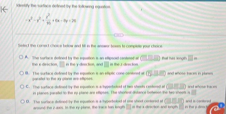 Identify the surface defined by the following equation.
-x^2-y^2+ z^2/16 +6x-8y=26
'
Select the correct choice below and fill in the answer boxes to complete your choice.
A. The surface defined by the equation is an ellipsoid centered at (□ ,□ ,□ ) that has length □ if.
the x -direction, □ in the y -direction, and □ in the z -direction.
B. The surface defined by the equation is an elliptic cone centered at (□ ,□ ,□ ) and whose traces in planes
parallel to the xy -plane are ellipses.
C. The surface defined by the equation is a hyperboloid of two sheets centered at (□ ,□ ,□ ) and whose traces
in planes parallel to the xy -plane are ellipses. The shortest distance between the two sheets is □.
D. The surface defined by the equation is a hyperboloid of one sheet centered at (□ ,□ ,□ ) and is centered
around the z -axis. In the xy -plane, the trace has length □ in the x -direction and length □ in the y direct