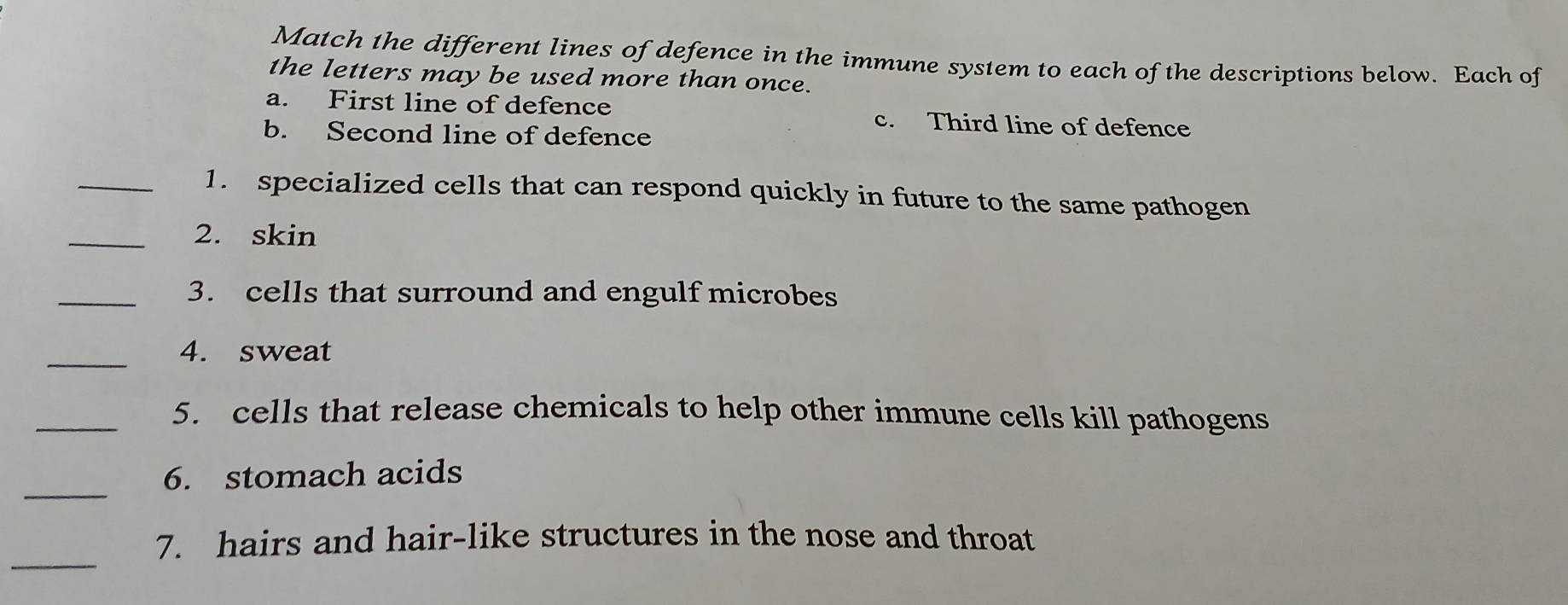 Match the different lines of defence in the immune system to each of the descriptions below. Each of 
the letters may be used more than once. 
a. First line of defence c. Third line of defence 
b. Second line of defence 
_1. specialized cells that can respond quickly in future to the same pathogen 
_2. skin 
_3. cells that surround and engulf microbes 
_ 
4. sweat 
_5. cells that release chemicals to help other immune cells kill pathogens 
_ 
6. stomach acids 
_ 
7. hairs and hair-like structures in the nose and throat