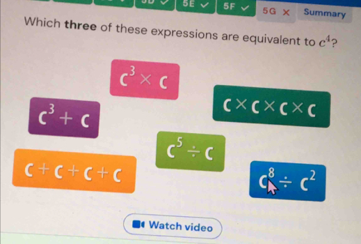 5E 5F 5G* Summary
Which three of these expressions are equivalent to c^4 ?
c^3* c
c^3+c
c* c* c* c
c^5/ c
c+c+c+c
C_A^(8/ c^2)
Watch video