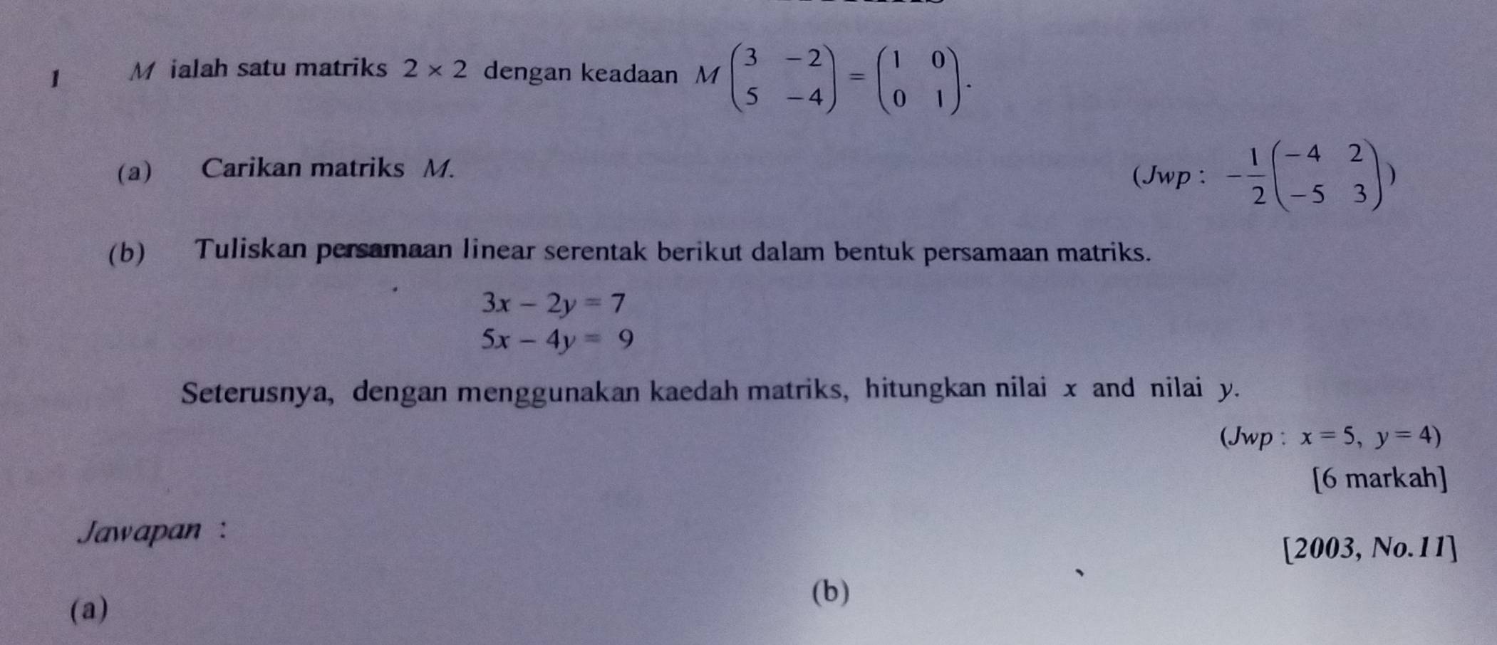 ialah satu matriks 2* 2 dengan keadaan Mbeginpmatrix 3&-2 5&-4endpmatrix =beginpmatrix 1&0 0&1endpmatrix. 
(a) Carikan matriks M. 
(Jwp : - 1/2 beginpmatrix -4&2 -5&3endpmatrix )
(b) Tuliskan persamaan linear serentak berikut dalam bentuk persamaan matriks.
3x-2y=7
5x-4y=9
Seterusnya, dengan menggunakan kaedah matriks, hitungkan nilai x and nilai y. 
(Jwp : x=5,y=4)
[6 markah] 
Jawapan : 
[2003, No.11] 
(a) 
(b)