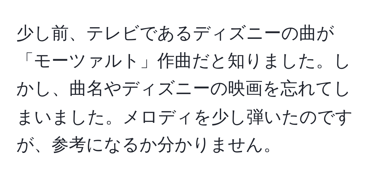 少し前、テレビであるディズニーの曲が「モーツァルト」作曲だと知りました。しかし、曲名やディズニーの映画を忘れてしまいました。メロディを少し弾いたのですが、参考になるか分かりません。