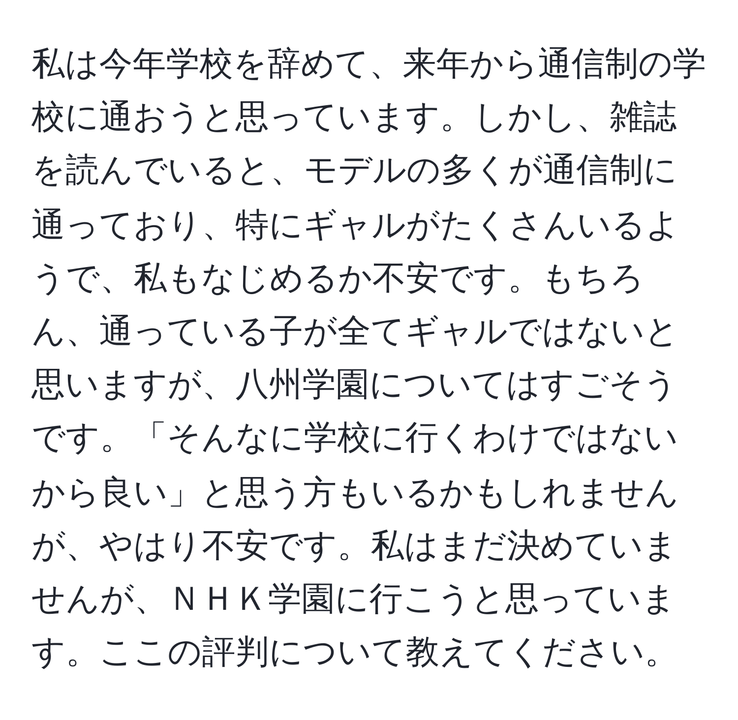 私は今年学校を辞めて、来年から通信制の学校に通おうと思っています。しかし、雑誌を読んでいると、モデルの多くが通信制に通っており、特にギャルがたくさんいるようで、私もなじめるか不安です。もちろん、通っている子が全てギャルではないと思いますが、八州学園についてはすごそうです。「そんなに学校に行くわけではないから良い」と思う方もいるかもしれませんが、やはり不安です。私はまだ決めていませんが、ＮＨＫ学園に行こうと思っています。ここの評判について教えてください。