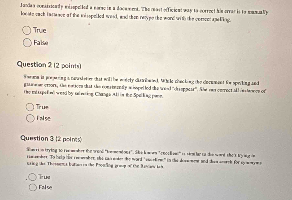 Jordan consistently misspelled a name in a document. The most efficient way to correct his error is to manually
locate each instance of the misspelled word, and then retype the word with the correct spelling.
True
False
Question 2 (2 points)
Shauna is preparing a newsletter that will be widely distributed. While checking the document for spelling and
grammar errors, she notices that she consistently misspelled the word "disappear". She can correct all instances of
the misspelled word by selecting Change All in the Spelling pane.
True
False
Question 3 (2 points)
Sherri is trying to remember the word "tremendous". She knows "excellent" is similar to the word she's trying to
remember. To help her remember, she can enter the word "excellent" in the document and then search for synonyms
using the Thesaurus button in the Proofing group of the Review tab.
True
False