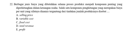 Berbagai jenis biaya yang dibutuhkan selama proses produksi menjadi komponen penting yang
diperhitungkan dalam keuangan usaha. Salah satu komponen penghitungan yang merupakan biaya
per unit yang sifatnya dinamis tergantung dari tindakan jumlah produksinya disebut ....
A. selling price
B. variable cost
C. fixed cost
D. total revenue
E. profit