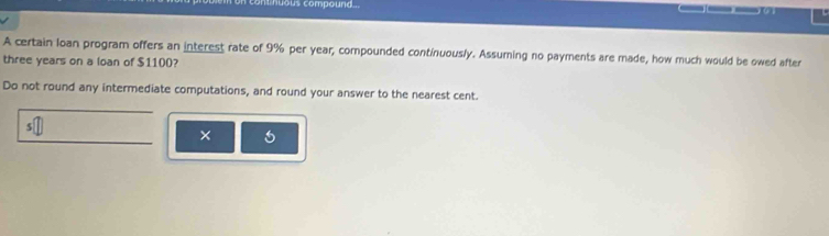 ont huous compound ... 
A certain loan program offers an interest rate of 9% per year, compounded continuously. Assuming no payments are made, how much would be owed after
three years on a loan of $1100? 
Do not round any intermediate computations, and round your answer to the nearest cent. 
× 6