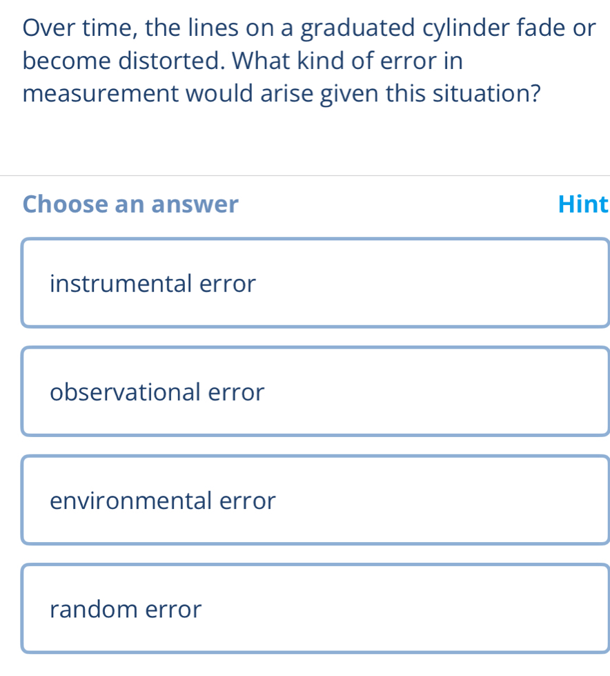 Over time, the lines on a graduated cylinder fade or
become distorted. What kind of error in
measurement would arise given this situation?
Choose an answer Hint
instrumental error
observational error
environmental error
random error