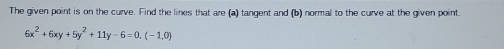 The given point is on the curve. Find the lines that are (a) tangent and (b) normal to the curve at the given point.
6x^2+6xy+5y^2+11y-6=0,(-1,0)