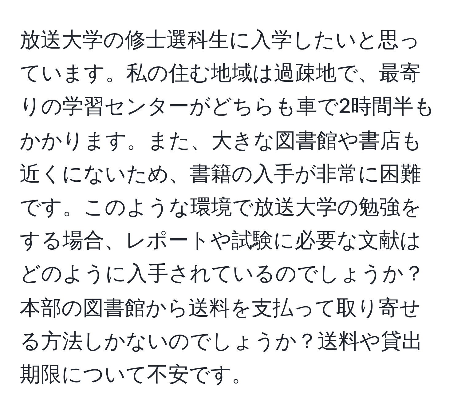 放送大学の修士選科生に入学したいと思っています。私の住む地域は過疎地で、最寄りの学習センターがどちらも車で2時間半もかかります。また、大きな図書館や書店も近くにないため、書籍の入手が非常に困難です。このような環境で放送大学の勉強をする場合、レポートや試験に必要な文献はどのように入手されているのでしょうか？本部の図書館から送料を支払って取り寄せる方法しかないのでしょうか？送料や貸出期限について不安です。