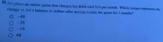 An plays an online game that charges his debit card $16 per month. Which integer represents the
change in Azi's balance in dollars after paying to play the game for 3 months?
-4)
-38
-19
48