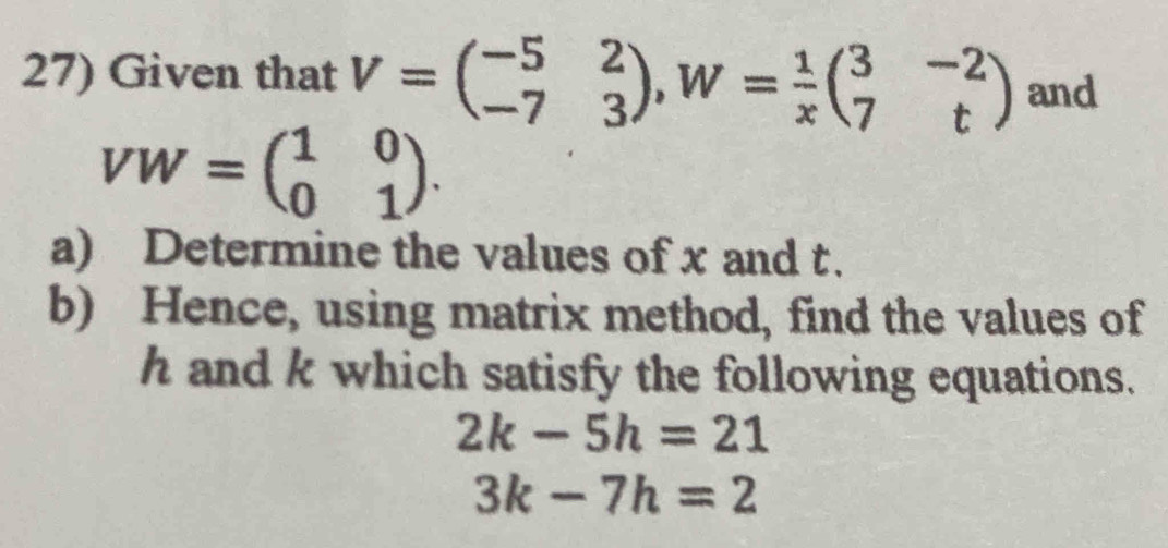 Given that V=beginpmatrix -5&2 -7&3endpmatrix , W= 1/x beginpmatrix 3&-2 7&tendpmatrix and
VW=beginpmatrix 1&0 0&1endpmatrix. 
a) Determine the values of x and t. 
b) Hence, using matrix method, find the values of
h and k which satisfy the following equations.
2k-5h=21
3k-7h=2