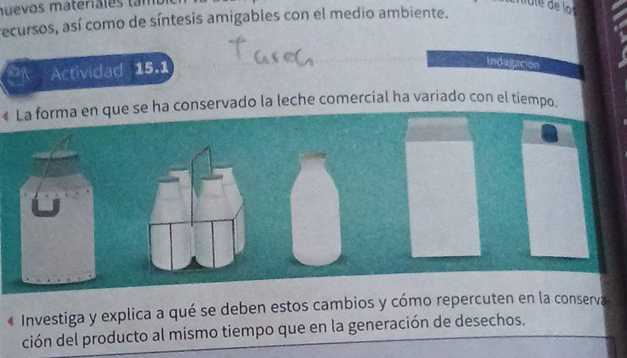 mu evos materiales tam 
recursos, así como de síntesis amigables con el medio ambiente. 
a Actividad 15.1 
Indagacion 
« La forma en que se ha conservado la leche comercial ha variado con el tiempo. 
Investiga y explica a qué se deben estos cambios y cómo repercuten en la conserva 
ción del producto al mismo tiempo que en la generación de desechos.