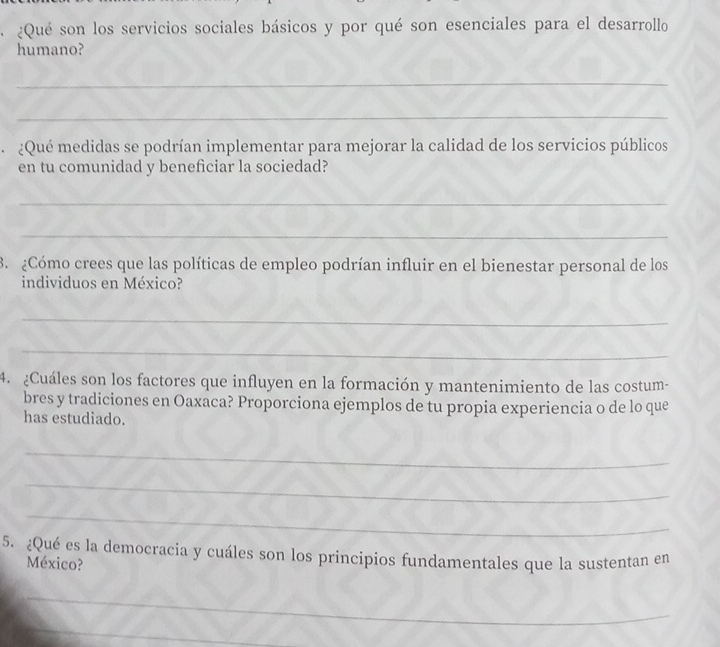 ¿Qué son los servicios sociales básicos y por qué son esenciales para el desarrollo 
humano? 
_ 
_ 
¿Qué medidas se podrían implementar para mejorar la calidad de los servicios públicos 
en tu comunidad y beneficiar la sociedad? 
_ 
_ 
3. ¿Cómo crees que las políticas de empleo podrían influir en el bienestar personal de los 
individuos en México? 
_ 
_ 
4. ¿Cuáles son los factores que influyen en la formación y mantenimiento de las costum- 
bres y tradiciones en Oaxaca? Proporciona ejemplos de tu propia experiencia o de lo que 
has estudiado. 
_ 
_ 
_ 
5. ¿Qué es la democracia y cuáles son los principios fundamentales que la sustentan en 
México? 
_ 
_