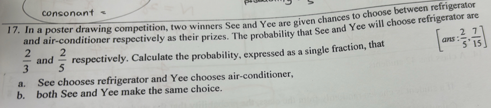 sonant < 
17. In a poster drawing competition, two winners See and Yee are given chances to choose between refrigerator 
and air-conditioner respectively as their prizes. The probability that See and Yee will choose refrigerator are
 2/3  and  2/5  respectively. Calculate the probability, expressed as a single fraction, that [ans: 2/5 , 7/15 ]
a. See chooses refrigerator and Yee chooses air-conditioner, 
b. both See and Yee make the same choice.