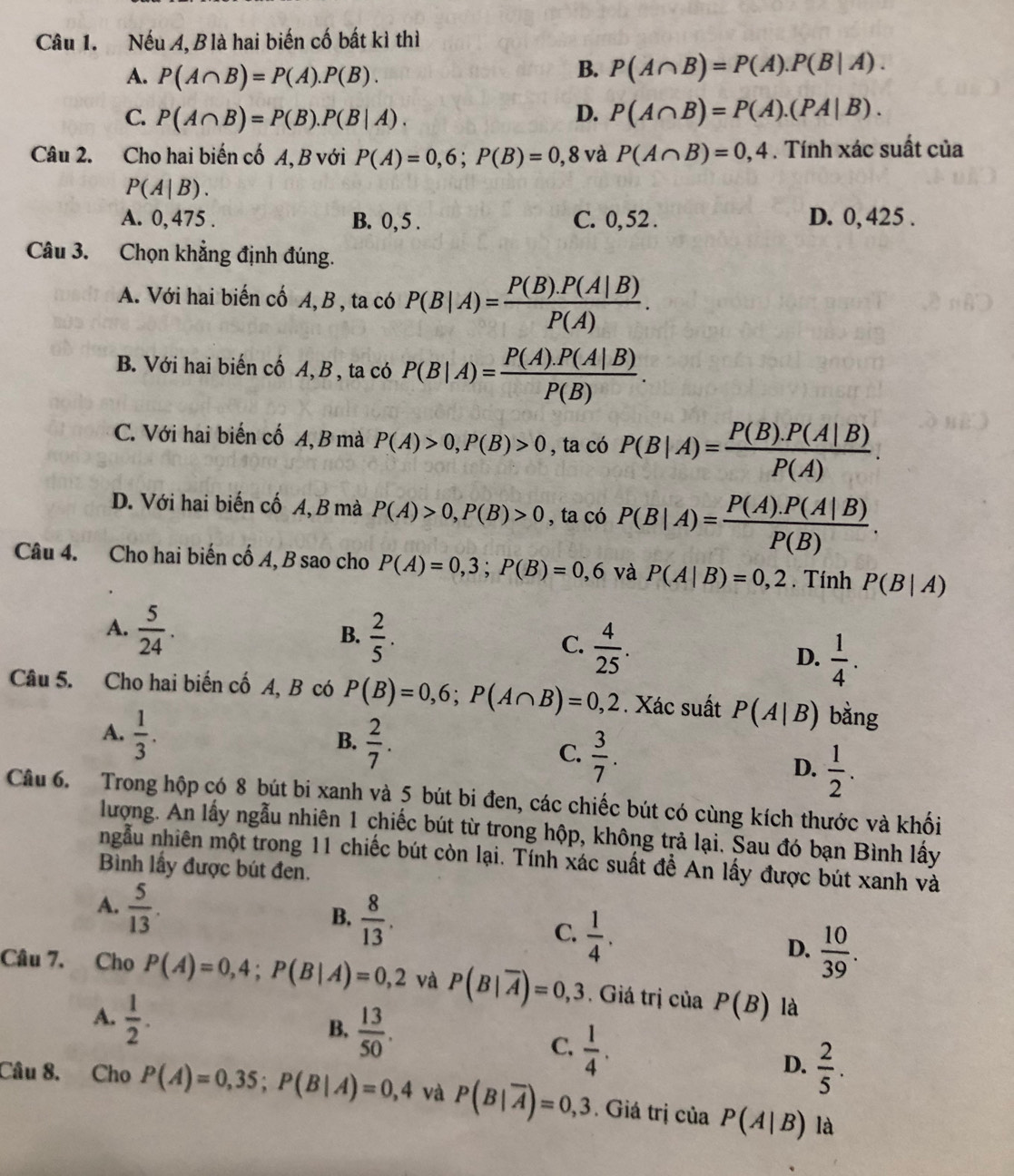 Nếu A, Blà hai biến cố bất kì thì
A. P(A∩ B)=P(A).P(B).
B. P(A∩ B)=P(A).P(B|A).
C. P(A∩ B)=P(B).P(B|A). D. P(A∩ B)=P(A).(PA|B).
Câu 2. Cho hai biến cố A, B với P(A)=0,6;P(B)=0,8 và P(A∩ B)=0,4. Tính xác suất của
P(A|B).
A. 0, 475 . B. 0, 5 . C. 0,52 . D. 0, 425 .
Câu 3. Chọn khẳng định đúng.
A. Với hai biến cố A,B , ta có P(B|A)= (P(B).P(A|B))/P(A) .
B. Với hai biến cố A, B , ta có P(B|A)= (P(A).P(A|B))/P(B) .
C. Với hai biến cố A, B mà P(A)>0,P(B)>0 , ta có P(B|A)= (P(B).P(A|B))/P(A) .
D. Với hai biến cố A, B mà P(A)>0,P(B)>0 , ta có P(B|A)= (P(A).P(A|B))/P(B) .
Câu 4. Cho hai biến cố A, B sao cho P(A)=0,3;P(B)=0,6 và P(A|B)=0,2. Tính P(B|A)
A.  5/24 .
B.  2/5 .
C.  4/25 .
D.  1/4 .
Câu 5. Cho hai biến cố A, B có P(B)=0,6;P(A∩ B)=0,2. Xác suất P(A|B) bằng
A.  1/3 .
B.  2/7 .
C.  3/7 .
D.  1/2 .
Câu 6. Trong hộp có 8 bút bi xanh và 5 bút bi đen, các chiếc bút có cùng kích thước và khối
lượng. An lấy ngẫu nhiên 1 chiếc bút từ trong hộp, không trả lại. Sau đó bạn Bình lấy
ngẫu nhiên một trong 11 chiếc bút còn lại. Tính xác suất để An lấy được bút xanh và
Bình lấy được bút đen.
A.  5/13 .
B.  8/13 .
C.  1/4 .
D.  10/39 .
Câu 7. Cho P(A)=0,4;P(B|A)=0,2 và P(B|overline A)=0,3. Giá trị của P(B) là
A.  1/2 .
B.  13/50 .
C.  1/4 .
D.  2/5 .
Câu 8. Cho P(A)=0,35;P(B|A)=0,4 và P(B|overline A)=0,3. Giá trị của P(A|B) là