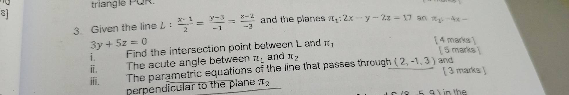 triangle PQR. 
S] 
3. Given the line L :  (x-1)/2 = (y-3)/-1 = (z-2)/-3  and the planes π _1:2x-y-2z=17 an π _2:-4x-
3y+5z=0
i. Find the intersection point between L and π _1
[ 4 marks ] 
[ 5 marks ] 
ⅱ. The acute angle between π _1 and π _2
ⅲi. The parametric equations of the line that passes through (2,-1,3)
and 
[ 3 marks ] 
perpendicular to the plane π _2
a) in the