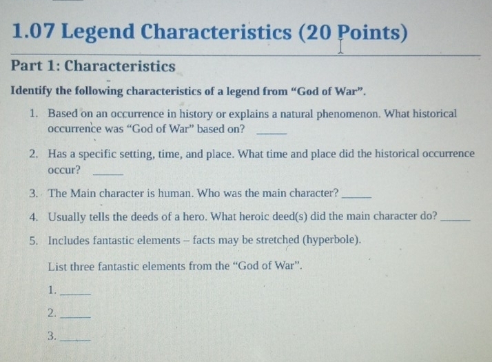 1.07 Legend Characteristics (20 Points) 
Part 1: Characteristics 
Identify the following characteristics of a legend from “God of War”. 
1. Based on an occurrence in history or explains a natural phenomenon. What historical 
occurrence was “God of War” based on?_ 
2. Has a specific setting, time, and place. What time and place did the historical occurrence 
occur?_ 
3. The Main character is human. Who was the main character?_ 
4. Usually tells the deeds of a hero. What heroic deed(s) did the main character do?_ 
5. Includes fantastic elements - facts may be stretched (hyperbole). 
List three fantastic elements from the “God of War”. 
1._ 
2._ 
3._