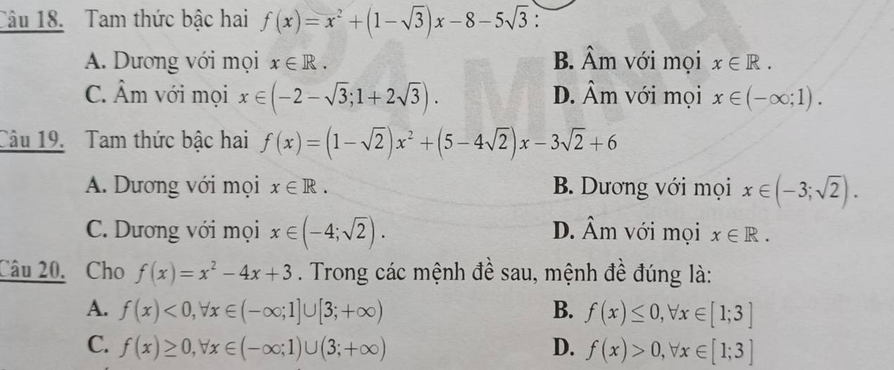 Tam thức bậc hai f(x)=x^2+(1-sqrt(3))x-8-5sqrt(3)
A. Dương với mọi x∈ R. B. hat A_r n với mọi x∈ R.
C. Âm với mọi x∈ (-2-sqrt(3);1+2sqrt(3)). D. Âm với mọi x∈ (-∈fty ;1). 
Câu 19. Tam thức bậc hai f(x)=(1-sqrt(2))x^2+(5-4sqrt(2))x-3sqrt(2)+6
A. Dương với mọi x∈ R. B. Dương với mọi x∈ (-3;sqrt(2)).
D. hat Am 1
C. Dương với mọi x∈ (-4;sqrt(2)). với mọi x∈ R. 
Câu 20. Cho f(x)=x^2-4x+3. Trong các mệnh đề sau, mệnh đề đúng là:
A. f(x)<0</tex>, forall x∈ (-∈fty ;1]∪ [3;+∈fty ) B. f(x)≤ 0, forall x∈ [1;3]
C. f(x)≥ 0, forall x∈ (-∈fty ;1)∪ (3;+∈fty ) D. f(x)>0, forall x∈ [1;3]