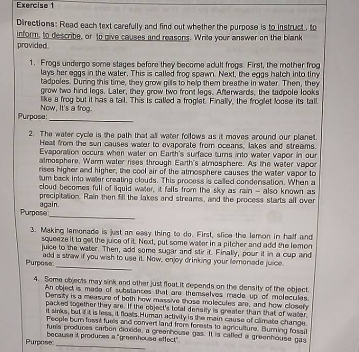 Directions: Read each text carefully and find out whether the purpose is to instruct , to
inform, to describe, or to give causes and reasons. Write your answer on the blank
provided.
1. Frogs undergo some stages before they become adult frogs. First, the mother frog
lays her eggs in the water. This is called frog spawn. Next, the eggs hatch into tiny
tadpoles. During this time, they grow gills to help them breathe in water. Then, they
grow two hind legs. Later, they grow two front legs. Afterwards, the tadpole looks
like a frog but it has a tail. This is called a froglet. Finally, the froglet loose its tail.
Now, It's a frog.
Purpose:_
2. The water cycle is the path that all water follows as it moves around our planet.
Heat from the sun causes water to evaporate from oceans, lakes and streams.
Evaporation occurs when water on Earth's surface turns into water vapor in our
atmosphere. Warm water rises through Earth's atmosphere. As the water vapor
rises higher and higher, the cool air of the atmosphere causes the water vapor to
turn back into water creating clouds. This process is called condensation. When a
cloud becomes full of liquid water, it falls from the sky as rain - also known as
precipitation. Rain then fill the lakes and streams, and the process starts all over
again.
_
Purpose:
3. Making lemonade is just an easy thing to do. First, slice the lemon in half and
squeeze it to get the juice of it. Next, put some water in a pitcher and add the lemon
juice to the water. Then, add some sugar and stir it. Finally, pour it in a cup and
_
add a straw if you wish to use it. Now, enjoy drinking your lemonade juice.
Purpose
4. Some objects may sink and other just float.It depends on the density of the object.
An object is made of substances that are themselves made up of molecules.
Density is a measure of both how massive those molecules are, and how closely
packed together they are. If the object's total density is greater than that of water,
it sinks, but if it is less, it floats.Human activity is the main cause of climate change.
People burn fossil fuels and convert land from forests to agriculture. Burning fossil
_
fuels produces carbon dioxide, a greenhouse gas. It is called a greenhouse gas
because it produces a "greenhouse effect"
Purpose: