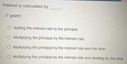 Interest is calculated by _.
(1 point)
Adding the interest rate to the príncipal
Multiplying the principal by the interest rate
Multiplying the principal by the interest rate and the time
Multiplying the principal by the interest rate and dividing by the time