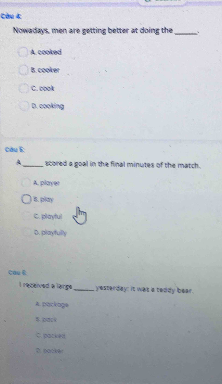 Nowadays, men are getting better at doing the_ :
A. cooked
B. cooker
C. cook
D. cooking
Câu 5:
A _scored a goal in the final minutes of the match.
A. player
B. play
C. playful
D. playfullly
Cáu 6:
I received a large_ yesterday; it was a teddy bear.
A. package
B. pack
C. packed
D. packer