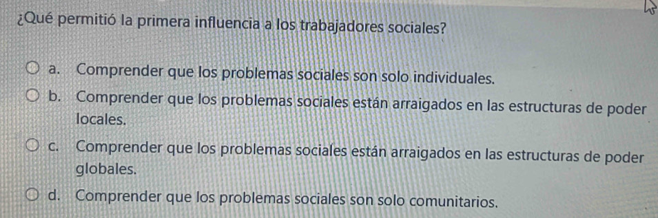 ¿Qué permitió la primera influencia a los trabajadores sociales?
a. Comprender que los problemas sociales son solo individuales.
b. Comprender que los problemas sociales están arraigados en las estructuras de poder
locales.
c. Comprender que los problemas sociales están arraigados en las estructuras de poder
globales.
d. Comprender que los problemas sociales son solo comunitarios.