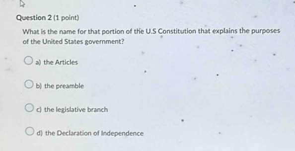 What is the name for that portion of the U.S Constitution that explains the purposes
of the United States government?
a) the Articles
b) the preamble
c) the legislative branch
d) the Declaration of Independence