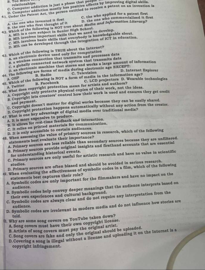 B. Too mucn
relationships.
C. Computer addiction is just a phase that people
D. Computer addiction mostly has positive effects by improving digital skills.
41. Under the Patent Act, the person entitled to receive a patent on an invention is
A. the one who invented it first C. the who applied for a patent first
.
B. the one who first thought of it D. the one who commercialized it first
42. Which of the following is NOT true sbout Media and Information Literacy?
A. MIL is a core subject in Senior High School.
B. MIL involves important skills that we need to develop.
C. MIL involves basic skills that everybody is knowledgeable about.
D. MIL can be developed through the integration of ICT in education.
43. Which of the following is TRUE about the Internet?
A. an electronic device used only for computation
B. a wireless connection that transmits and processes data
C. a globally connected network system that transmits data
D. an electronic machine that stores and works a large amount of information
D. Internet Explorer
44. The following are forms of media during electronic age EXCEPT:
B. Radio C. Television
A. OHP
45. Which of the following is NOT a form of media in the information age?
B. Facebook C. LCD projectors D. Wearable technologies
A. Twitter
46. What does copyright protection mean for artists and authors?
A. Copyright only protects physical copies of their work, not the ideas.
B. Copyright lets creators’ control how their work is used and ensures they get credit
and payment.
C. Copyright doesn't matter for digital works because they can be easily shared.
D. Copyright protection happens automatically without any action from the creator.
47. What is one key advantage of digital media over traditional media?
A. It is more expensive to produce.
B. It allows for real-time feedback and interaction.
C. It relies on printed materials for communication.
D. It is only accessible to certain audiences.
48. When assessing the value of primary sources in research, which of the following
statements best evaluate their importance?
A. Primary sources are less reliable than secondary sources because they are unfiltered.
B. Primary sources provide original insights and firsthand accounts that are essential
for understanding historical events.
C. Primary sources are only useful for artistic research and have no value in scientific
studies.
D. Primary sources are often biased and should be avoided in serious research.
49. When evaluating the effectiveness of symbolic codes in a film, which of the following
statements best captures their role?
A. Symbolic codes are only important for the filmmakers and have no impact on the
audience.
B. Symbolic codes help convey deeper meanings that the audience interprets based on
their own experiences and cultural background.
C. Symbolic codes are always clear and do not require any interpretation from the
audience.
D. Symbolic codes are irrelevant in modern media and do not influence how stories are
told.
5). Why are some song covers on YouTube taken down?
A. Song covers must have their own copyright license.
B. Artists of song covers must pay the original artist.
C. Song covers are fake and only the original should be uploaded.
D. Covering a song is illegal without a license and uploading it on the Internet is a
copyright infringement.