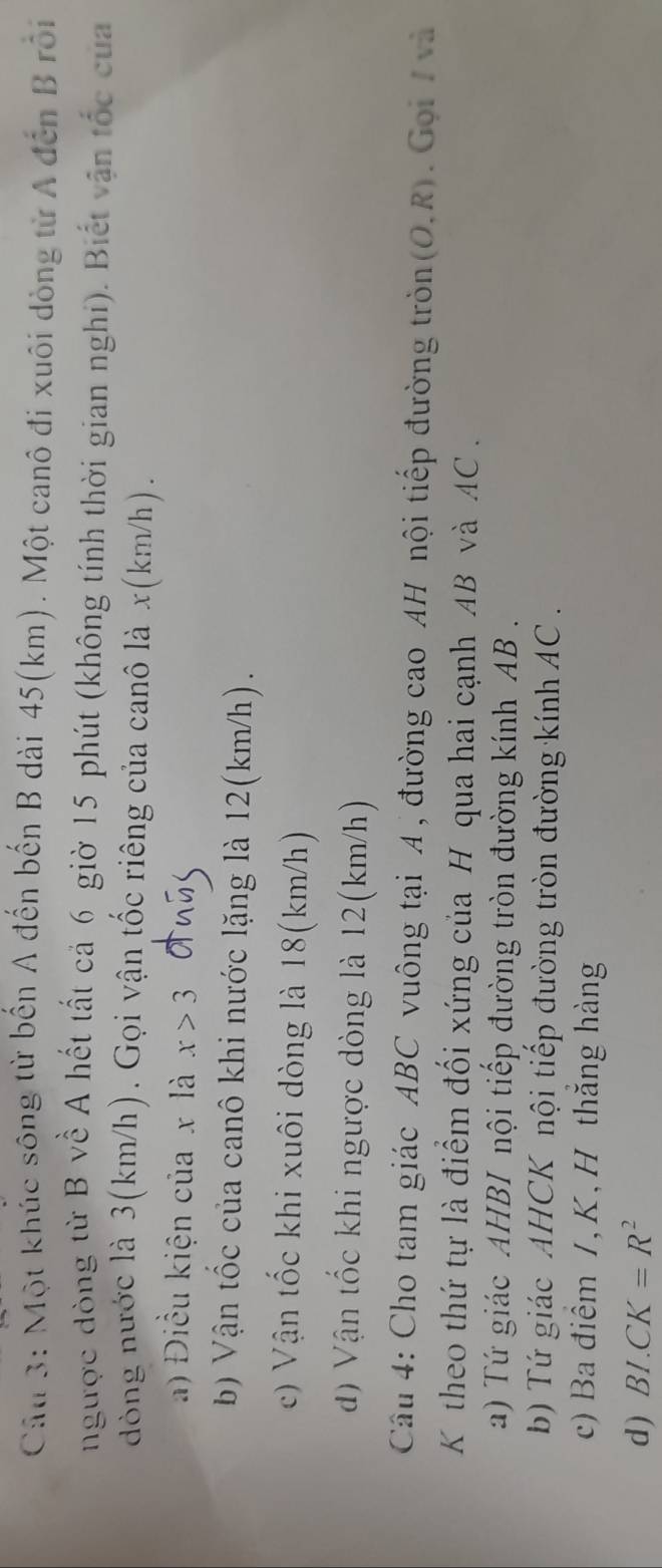 Một khúc sông từ bến A đến bến B dài 45(km). Một canô đi xuôi dòng từ A đến B rồi
ngược đòng từ B về A hết tất cả 6 giờ 15 phút (không tính thời gian nghi). Biết vận tốc của
dòng nước là 3(km/h). Gọi vận tốc riêng của canô là x (km/h).
a) Điều kiện của x là x>3
bb Vận tốc của canô khi nước lặng là 12(km/h).
c) Vận tốc khi xuôi dòng là 18(km/h)
dđ) Vận tốc khi ngược dòng là 12(km/h)
Câu 4: Cho tam giác ABC vuông tại A , đường cao AH nội tiếp đường tròn (O,R). Gọi / và
K theo thứ tự là điểm đối xứng của H qua hai cạnh AB và AC.
a) Tứ giác AHBI nội tiếp đường tròn đường kính AB.
b) Tứ giác AHCK nội tiếp đường tròn đường kính AC.
c) Ba điểm /, K, H thăng hàng
d) BI.CK=R^2
