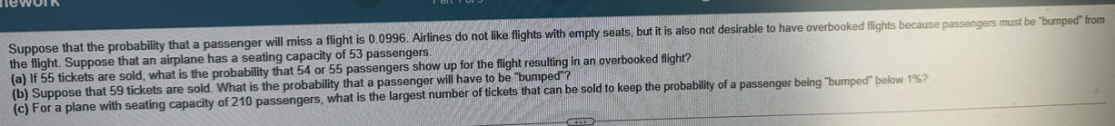 Suppose that the probability that a passenger will miss a flight is 0.0996. Airlines do not like flights with empty seats, but it is also not desirable to have overbooked flights because passengers must be "bumped" from 
the flight. Suppose that an airplane has a seating capacity of 53 passengers 
(a) If 55 tickets are sold, what is the probability that 54 or 55 passengers show up for the flight resulting in an overbooked flight? 
(b) Suppose that 59 tickets are sold. What is the probability that a passenger will have to be "bumped"? 
(c) For a plane with seating capacity of 210 passengers, what is the largest number of tickets that can be sold to keep the probability of a passenger being "bumped" below 1%?