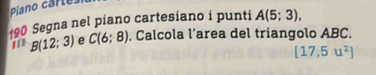 Piano cartes 
190 Segna nel piano cartesiano i punti A(5;3),
B(12;3) e C(6;8). Calcola l’area del triangolo ABC.
[17,5u^2]