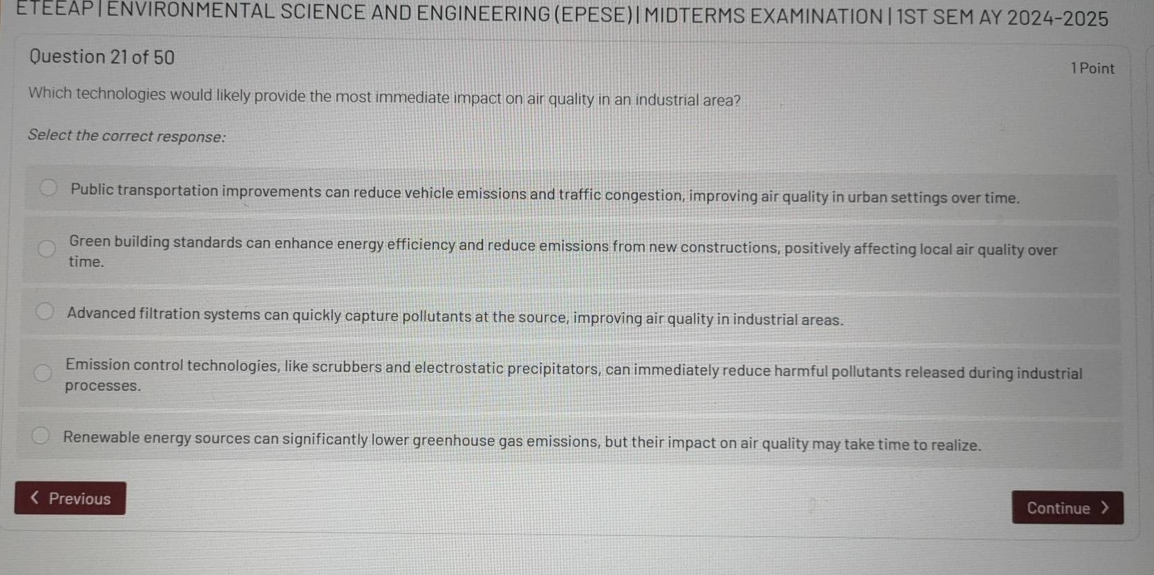 ΕΤΕΕλΡ|ΕNVIRÕNΜENTAL SCIENCE AND ENGINEERING (EΡESE)| MIDTERMS EXΑΜIΝΑTION | 1ST SEM AΥ 2024-2025
Question 21 of 50 1 Point
Which technologies would likely provide the most immediate impact on air quality in an industrial area?
Select the correct response:
Public transportation improvements can reduce vehicle emissions and traffic congestion, improving air quality in urban settings over time.
Green building standards can enhance energy efficiency and reduce emissions from new constructions, positively affecting local air quality over
time.
Advanced filtration systems can quickly capture pollutants at the source, improving air quality in industrial areas.
Emission control technologies, like scrubbers and electrostatic precipitators, can immediately reduce harmful pollutants released during industrial
processes.
Renewable energy sources can significantly lower greenhouse gas emissions, but their impact on air quality may take time to realize.
L Previous Continue >