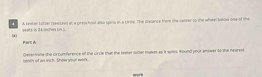 A teeter totter (seesaw) at a preschool also spins in a circle. The distance from the center to the wheel below one of the 
seats is 24 inches (in.). 
(a) 
Part A 
Determine the circumference of the circle that the teeter totter makes as it spins. Round your answer to the nearest 
tenth of an inch. Show your work. 
work