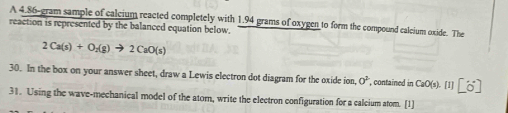 A 4.86-gram sample of calcium reacted completely with 1.94 grams of oxygen to form the compound calcium oxide. The 
reaction is represented by the balanced equation below.
2Ca(s)+O_2(g)to 2CaO(s)
30. In the box on your answer sheet, draw a Lewis electron dot diagram for the oxide ion, O^(2-) , contained in CaO(s). [1] [6] 
31. Using the wave-mechanical model of the atom, write the electron configuration for a calcium atom. [1]