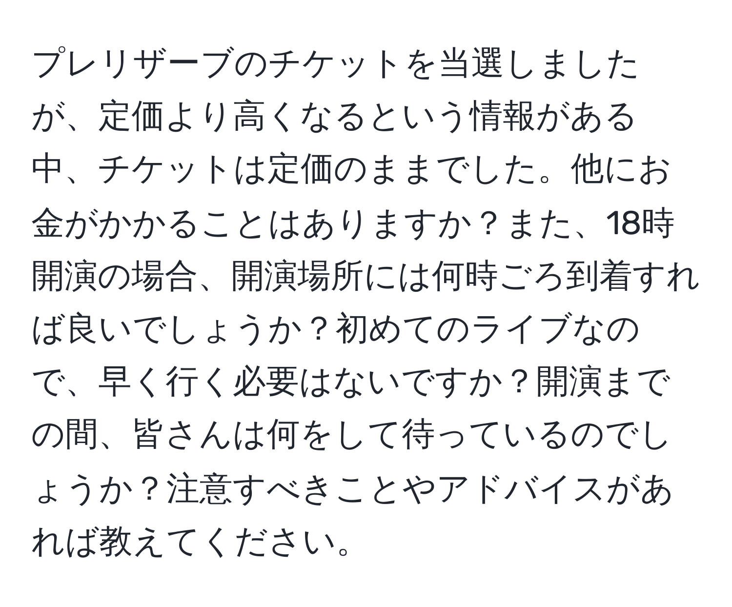 プレリザーブのチケットを当選しましたが、定価より高くなるという情報がある中、チケットは定価のままでした。他にお金がかかることはありますか？また、18時開演の場合、開演場所には何時ごろ到着すれば良いでしょうか？初めてのライブなので、早く行く必要はないですか？開演までの間、皆さんは何をして待っているのでしょうか？注意すべきことやアドバイスがあれば教えてください。