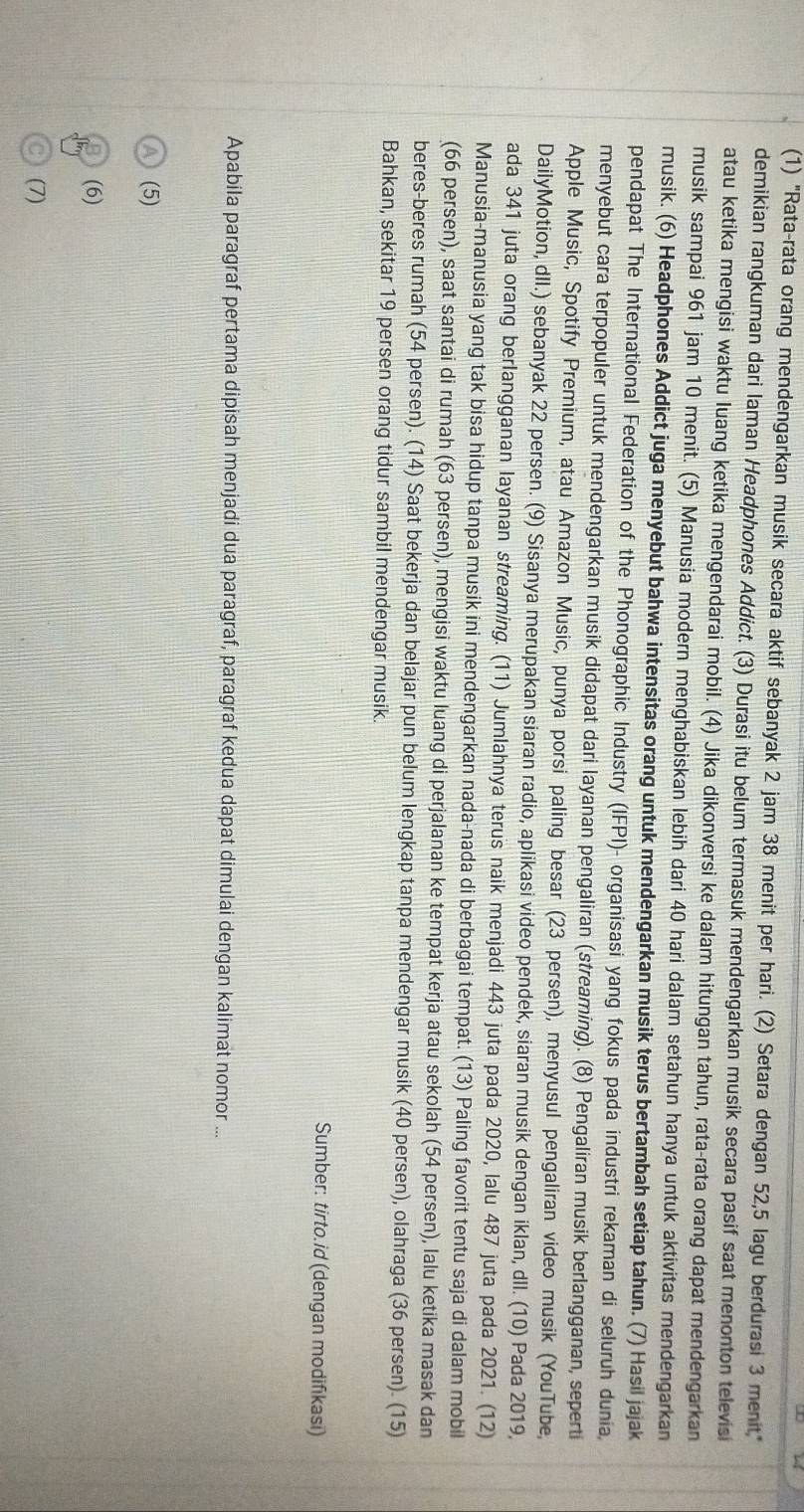 (1) "Rata-rata orang mendengarkan musik secara aktif sebanyak 2 jam 38 menit per hari. (2) Setara dengan 52,5 lagu berdurasi 3 menit"
demikian rangkuman dari Iaman Headphones Addict. (3) Durasi itu belum termasuk mendengarkan musik secara pasif saat menonton televisi
atau ketika mengisi waktu luang ketika mengendarai mobil. (4) Jika dikonversi ke dalam hitungan tahun, rata-rata orang dapat mendengarkan
musik sampai 961 jam 10 menit. (5) Manusia modern menghabiskan lebih dari 40 hari dalam setahun hanya untuk aktivitas mendengarkan
musik. (6) Headphones Addict juga menyebut bahwa intensitas orang untuk mendengarkan musik terus bertambah setiap tahun. (7) Hasil jajak
pendapat The International Federation of the Phonographic Industry (IFPI)- organisasi yang fokus pada industri rekaman di seluruh dunia
menyebut cara terpopuler untuk mendengarkan musik didapat dari layanan pengaliran (streaming). (8) Pengaliran musik berlangganan, seperti
Apple Music, Spotify Premium, atau Amazon Music, punya porsi paling besar (23 persen), menyusul pengaliran video musik (YouTube,
DailyMotion, dII.) sebanyak 22 persen. (9) Sisanya merupakan siaran radio, aplikasi video pendek, siaran musik dengan iklan, dIl. (10) Pada 2019,
ada 341 juta orang berlangganan layanan streaming. (11) Jumlahnya terus naik menjadi 443 juta pada 2020, lalu 487 juta pada 2021. (12)
Manusia-manusia yang tak bisa hidup tanpa musik ini mendengarkan nada-nada di berbagai tempat. (13) Paling favorit tentu saja di dalam mobil
(66 persen), saat santai di rumah (63 persen), mengisi waktu luang di perjalanan ke tempat kerja atau sekolah (54 persen), lalu ketika masak dan
beres-beres rumah (54 persen). (14) Saat bekerja dan belajar pun belum lengkap tanpa mendengar musik (40 persen), olahraga (36 persen). (15)
Bahkan, sekitar 19 persen orang tidur sambil mendengar musik.
Sumber: tirto.id (dengan modifikasi)
Apabila paragraf pertama dipisah menjadi dua paragraf, paragraf kedua dapat dimulai dengan kalimat nomor ...
a (5)
(6)
C (7)