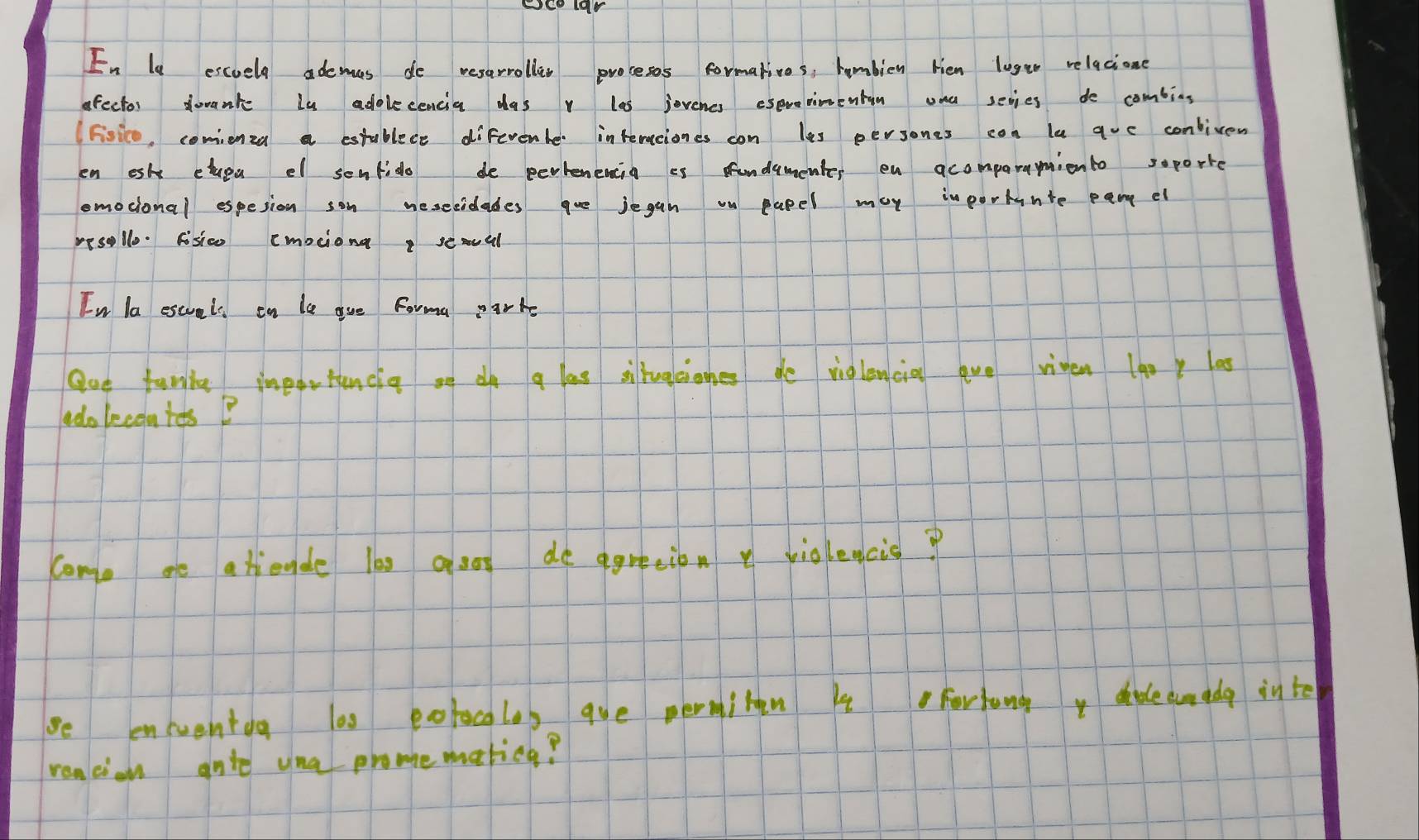 En l escuely ademas do resarrolles prosesos formatives, humbien Hen lust0 relacione 
ofector dovante lu adolecencia das v las jovenes esevenimentin ona sevies do combing 
(Fisico, comienza a estublece diferente interciones con les persones con le guc conliven 
en esh cluea el senfido de pertenencia es fundamenter on acomparamionto soporte 
omocional espesion son nesecidades que jegan on papel may importante pan el 
pesollo. fisico emociong semvel 
In la escuels on le gue Forma parke 
Que funla importancia on do a las siltugcioghes de viglencia ave riven 1aoy las 
adolecontesB 
como ae atiende les aso de agreeion y violeacis? 
be eneuentog 100 potocalay aue permilen 4 Fortung, dleamedg inte 
reacion gnte una promematicg?