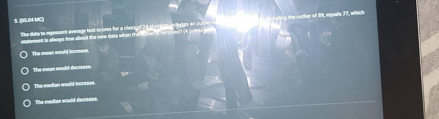 (05.04 MC)
The data to represent average test scores for a class of 24 students includes an outlier cling the outlier of 89, equals 77, which
statement is always true about the new data when the outlier is removed? (4 points)
The mean would increase.
The mean would decrease.
The median would increase.
The median would decrease.