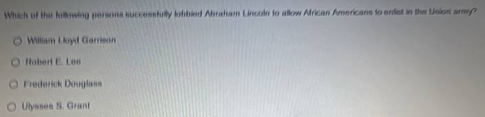 Which of the following persons successfully lobbled Abraham Lincoln to allow African Americans to enlist in the Union arms?
William Lloyd Garrison
Robert E. Lee
Frederick Douglass
Ulysses S. Grant